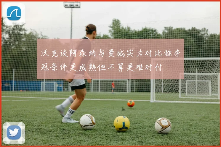 沃克谈阿森纳与曼城实力对比称夺冠条件更成熟但不算更难对付