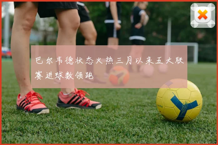 巴尔韦德状态火热三月以来五大联赛进球数领跑
