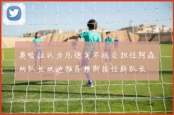 奥哈拉认为厄德高不适合担任阿森纳队长坎迪推荐赖斯接任新队长