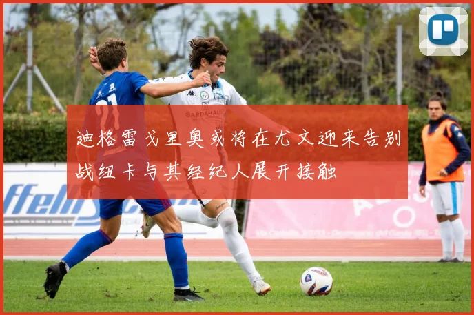 迪格雷戈里奥或将在尤文迎来告别战纽卡与其经纪人展开接触