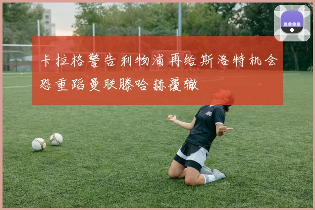 卡拉格警告利物浦再给斯洛特机会恐重蹈曼联滕哈赫覆辙