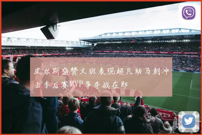 皮尔斯盛赞文班表现超凡助马刺冲击季后赛MVP争夺战在即