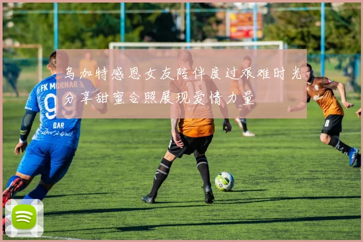 乌加特感恩女友陪伴度过艰难时光分享甜蜜合照展现爱情力量