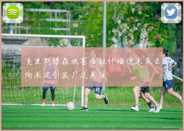 克里斯滕森坎塞洛拉什福德未来去向未定引发广泛关注