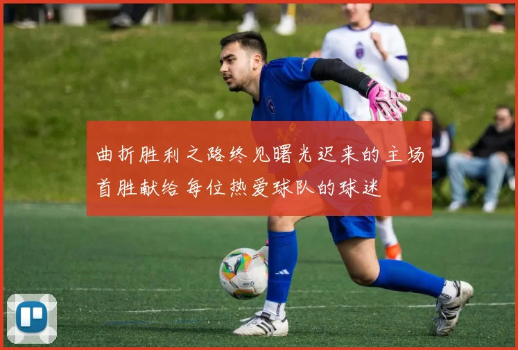 曲折胜利之路终见曙光迟来的主场首胜献给每位热爱球队的球迷