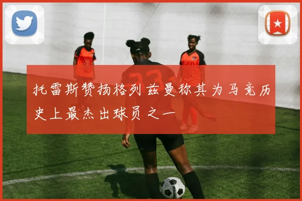 托雷斯赞扬格列兹曼称其为马竞历史上最杰出球员之一