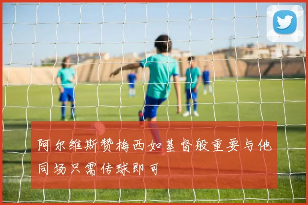 阿尔维斯赞梅西如基督般重要与他同场只需传球即可