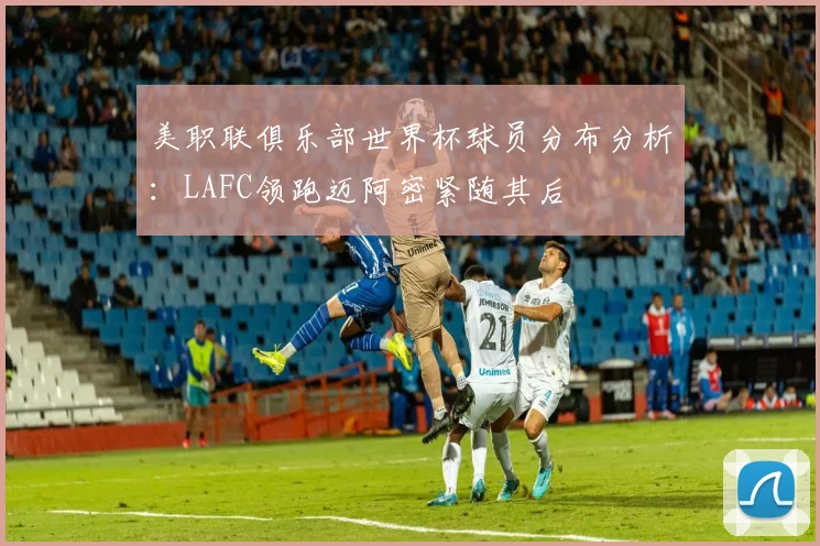 美职联俱乐部世界杯球员分布分析：LAFC领跑迈阿密紧随其后