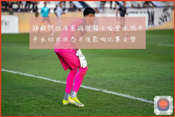 杨毅预测活塞战胜骑士哈登表现平平米切尔状态不佳影响比赛走势