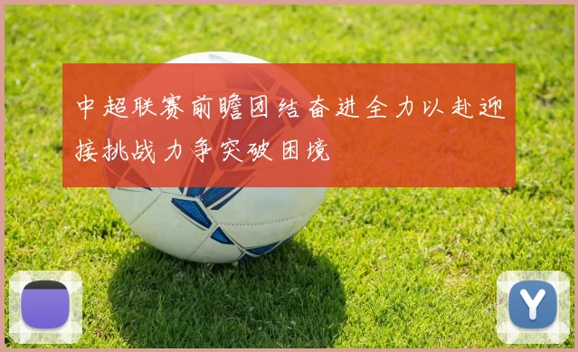 中超联赛前瞻团结奋进全力以赴迎接挑战力争突破困境