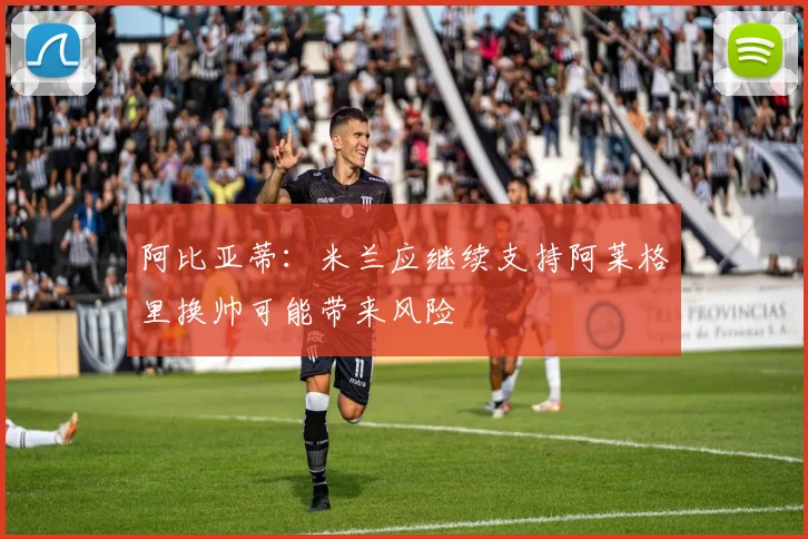 阿比亚蒂：米兰应继续支持阿莱格里换帅可能带来风险