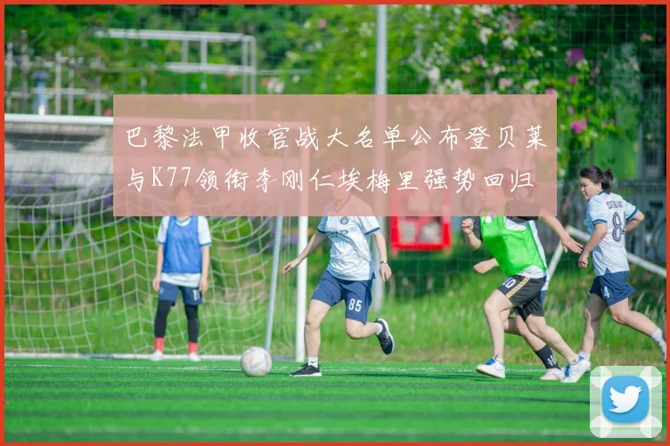 巴黎法甲收官战大名单公布登贝莱与K77领衔李刚仁埃梅里强势回归