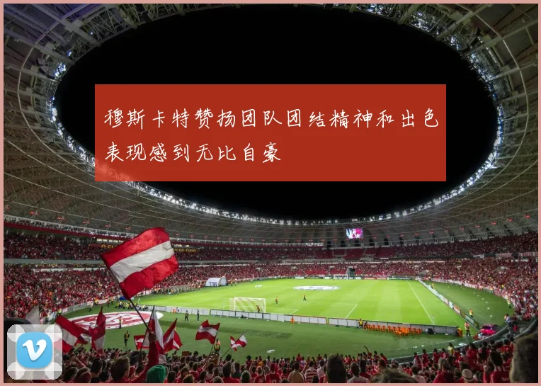 穆斯卡特赞扬团队团结精神和出色表现感到无比自豪