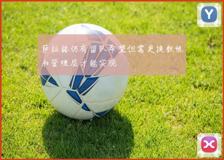 萨拉赫仍有留队希望但需更换教练和管理层才能实现