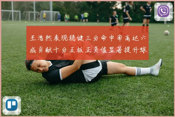 王浩然表现稳健三分命中率高达六成贡献十分五板正负值显著提升球队表现